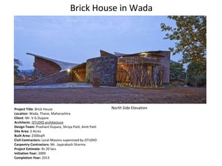 Brick House in Wada
Project Title: Brick House
Location: Wada, Thane, Maharashtra
Client: Mr. V G Dupare
Architects: iSTUDIO architecture
Design Team: Prashant Dupare, Shriya Patil, Amit Patil
Site Area: 2 Acres
Built Area: 2500sqft
Civil Contractors: Local Masons supervised by iSTUDIO
Carpentry Contractors: Mr. Jayprakash Sharma
Project Estimate: Rs 20 lacs
Initiation Year: 2009
Completion Year: 2013
North Side Elevation
 