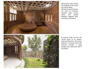 Metal grilles which follow
the language of the house
and ensure safety.
Wooden louvered shutters
are used for bedroom
windows which ensure
safety and provide
flexibility regarding light,
ventilation and privacy.
A staircase leads up from the
central space to an upstairs
study and bedroom. The master
bedroom is located behind the
staircase through a large
wooden door decorated with a
tree detail.
 