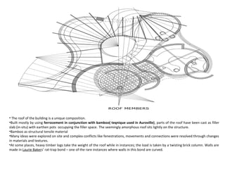 • The roof of the building is a unique composition.
•Built mostly by using ferrocement in conjunction with bamboo( teqnique used in Auroville), parts of the roof have been cast as filler
slab (in-situ) with earthen pots occupying the filler space. The seemingly amorphous roof sits lightly on the structure.
•Bamboo as structural tensile material
•Many ideas were explored on site and complex conflicts like fenestrations, movements and connections were resolved through changes
in materials and textures.
•At some places, heavy timber logs take the weight of the roof while in instances; the load is taken by a twisting brick column. Walls are
made in Laurie Bakers’ rat-trap bond – one of the rare instances where walls in this bond are curved.
 