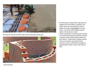 • At some places, heavy timber logs take the
weight of the roof while in instances; the
load is taken by a twisting brick column.
Walls are made in Laurie Bakers’ rat-trap
bond – one of the rare instances where
walls in this bond are curved.
• bricks are placed in vertical position instead
of conventional horizontal position and thus
creating a cavity (hollow space) within the
wall. Rest of construction method remains
same as any other conventional brick
masonry. Curve is achieved by varying the
gaps between bricks in outer and internal
face.
Pouring concrete for the filler-slab around inverted earthen pots.
Rat-trap bond
 