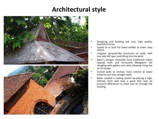 Architectural style
• Designing and building low cost, high quality,
beautiful homes
• Suited to or built for lower-middle to lower class
clients.
• Irregular, pyramid-like structures on roofs, with
one side left open and tilting into the wind.
• Baker's designs invariably have traditional Indian
sloping roofs and terracotta Mangalore tile
shingling with gables and vents allowing rising hot
air to escape.
• Curved walls to enclose more volume at lower
material cost than straight walls.
• Baker created a cooling system by placing a high,
latticed, brick wall near a pond that uses air
pressure differences to draw cool air through the
building
 