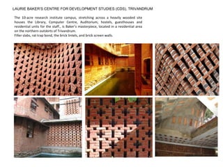 LAURIE BAKER’S CENTRE FOR DEVELOPMENT STUDIES (CDS), TRIVANDRUM
The 10-acre research institute campus, stretching across a heavily wooded site
houses the Library, Computer Centre, Auditorium, hostels, guesthouses and
residential units for the staff., is Baker’s masterpiece, located in a residential area
on the northern outskirts of Trivandrum.
Filler slabs, rat trap bond, the brick lintels, and brick screen walls.
 