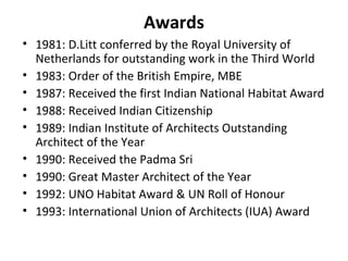 Awards
• 1981: D.Litt conferred by the Royal University of
Netherlands for outstanding work in the Third World
• 1983: Order of the British Empire, MBE
• 1987: Received the first Indian National Habitat Award
• 1988: Received Indian Citizenship
• 1989: Indian Institute of Architects Outstanding
Architect of the Year
• 1990: Received the Padma Sri
• 1990: Great Master Architect of the Year
• 1992: UNO Habitat Award & UN Roll of Honour
• 1993: International Union of Architects (IUA) Award
 