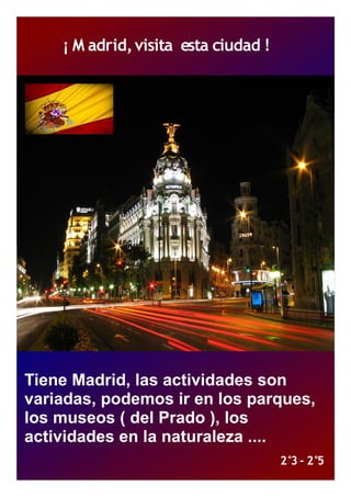 ¡ M adrid, visita esta ciudad !




Tiene Madrid, las actividades son
variadas, podemos ir en los parques,
los museos ( del Prado ), los
actividades en la naturaleza ....
                                      2°3 - 2°5
 
