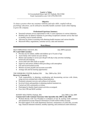Laurie A. Nolan<br /> 16 Crowninshield Street Apt# 207 Peabody, MA 01960<br />Email: laurien@live.com  Cell: (978) 968-5230<br /> _______________________________________________________________________<br />Objective<br />To obtain a position where my customer relations and sales skills, coupled with my psychology education, can be utilized to smoothly handle customer needs while helping to grow the company.<br />Professional Experience Summary<br />Seasoned customer service representative with 13 years experience in various industries.<br />Doubled sales for Band-it Solutions by providing exceptional customer service that lead to monthly word of mouth referrals<br />Advocate for clients in assisting with obtaining health insurance and various benefits<br />Microsoft Office, negotiations, customer service, sales and insurance<br />Work History<br />SELF-EMPLOYED, SAUGUS, MA                                                             July 2009 to present<br />PCA and Child Caretaker               <br />,[object Object],Assist family with Autistic ten year old boy<br />,[object Object]