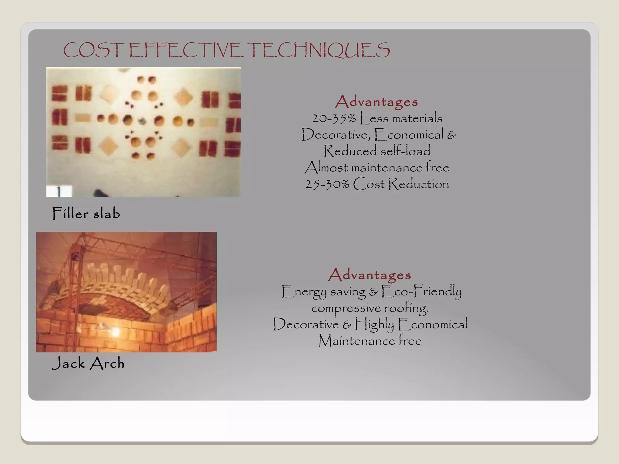 COST EFFECTIVE TECHNIQUES


                         Advantages
                      20-35% Less materials
                     Decorative, Economical &
                        Reduced self-load
                     Almost maintenance free
                     25-30% Cost Reduction

Filler slab



                         Advantages
                  Energy saving & Eco-Friendly
                      compressive roofing.
                 Decorative & Highly Economical
                       Maintenance free
Jack Arch
 
