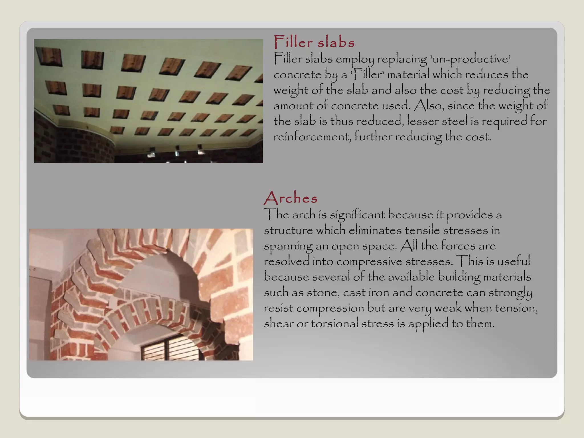 Filler slabs
 Filler slabs employ replacing 'un-productive'
 concrete by a 'Filler' material which reduces the
 weight of the slab and also the cost by reducing the
 amount of concrete used. Also, since the weight of
 the slab is thus reduced, lesser steel is required for
 reinforcement, further reducing the cost.



Arches
The arch is significant because it provides a
structure which eliminates tensile stresses in
spanning an open space. All the forces are
resolved into compressive stresses. This is useful
because several of the available building materials
such as stone, cast iron and concrete can strongly
resist compression but are very weak when tension,
shear or torsional stress is applied to them.
 