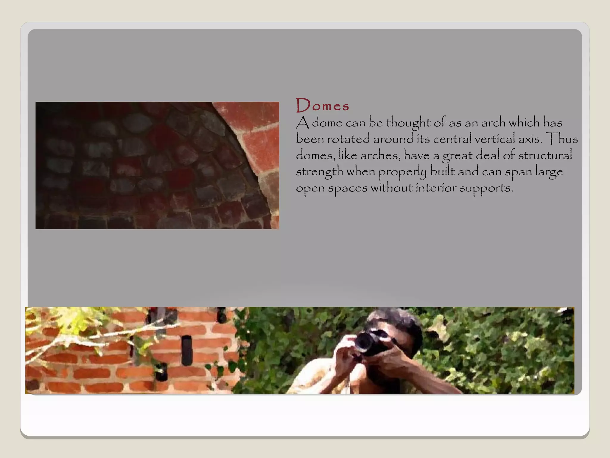 Domes
A dome can be thought of as an arch which has
been rotated around its central vertical axis. Thus
domes, like arches, have a great deal of structural
strength when properly built and can span large
open spaces without interior supports.
 