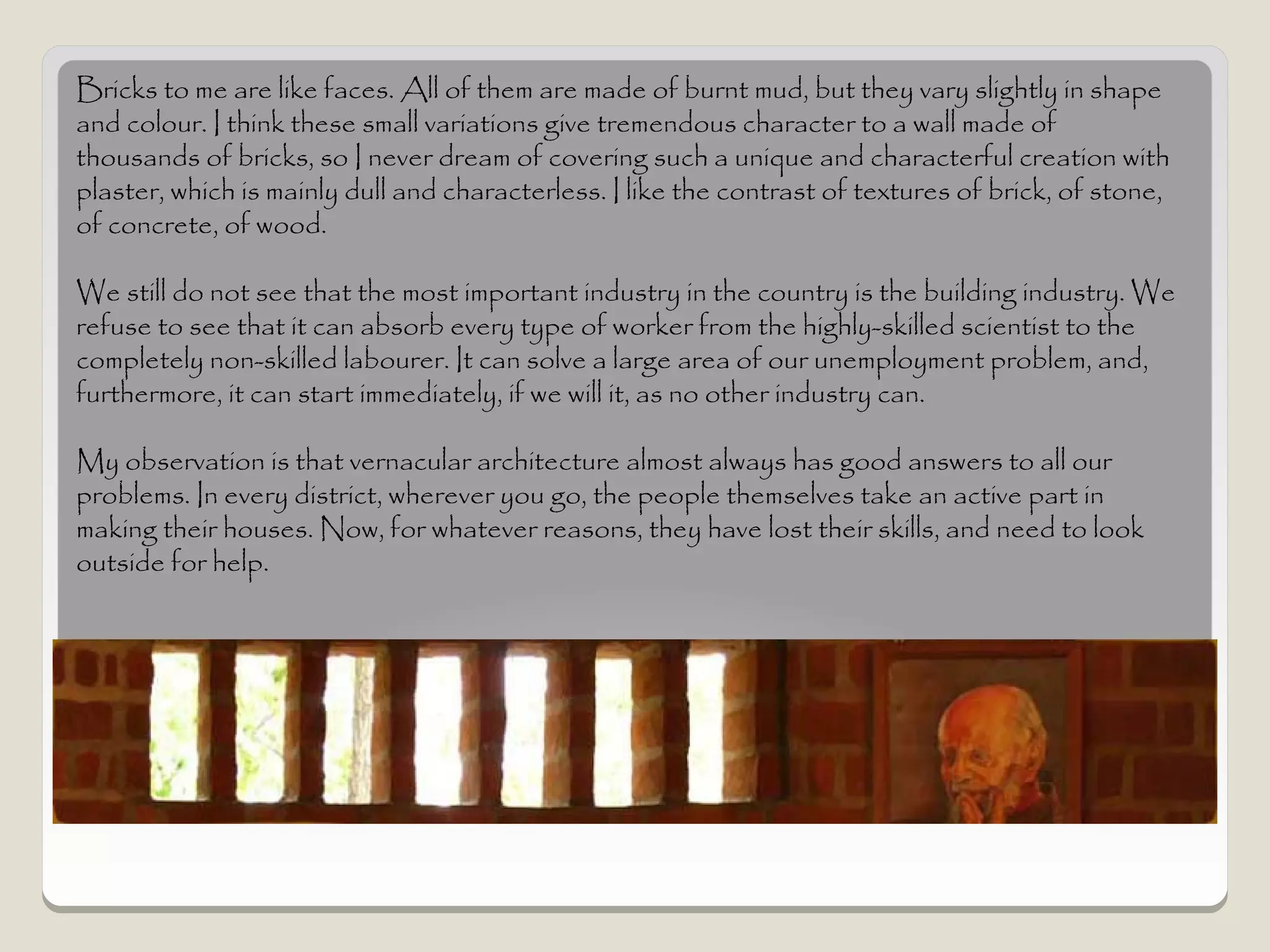 Bricks to me are like faces. All of them are made of burnt mud, but they vary slightly in shape
and colour. I think these small variations give tremendous character to a wall made of
thousands of bricks, so I never dream of covering such a unique and characterful creation with
plaster, which is mainly dull and characterless. I like the contrast of textures of brick, of stone,
of concrete, of wood.

We still do not see that the most important industry in the country is the building industry. We
refuse to see that it can absorb every type of worker from the highly-skilled scientist to the
completely non-skilled labourer. It can solve a large area of our unemployment problem, and,
furthermore, it can start immediately, if we will it, as no other industry can.

My observation is that vernacular architecture almost always has good answers to all our
problems. In every district, wherever you go, the people themselves take an active part in
making their houses. Now, for whatever reasons, they have lost their skills, and need to look
outside for help.
 