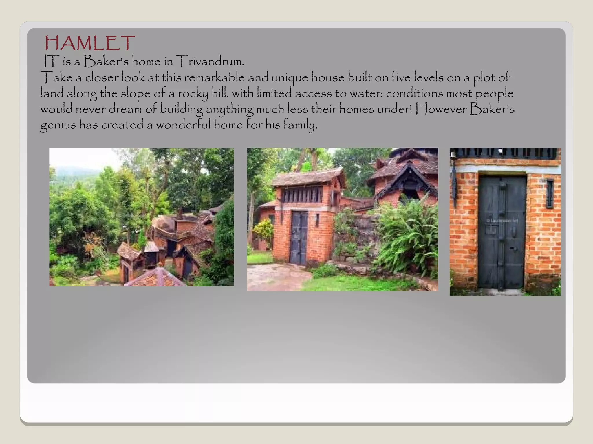 HAMLET
 IT is a Baker's home in Trivandrum.
Take a closer look at this remarkable and unique house built on five levels on a plot of
land along the slope of a rocky hill, with limited access to water: conditions most people
would never dream of building anything much less their homes under! However Baker’s
genius has created a wonderful home for his family.
 