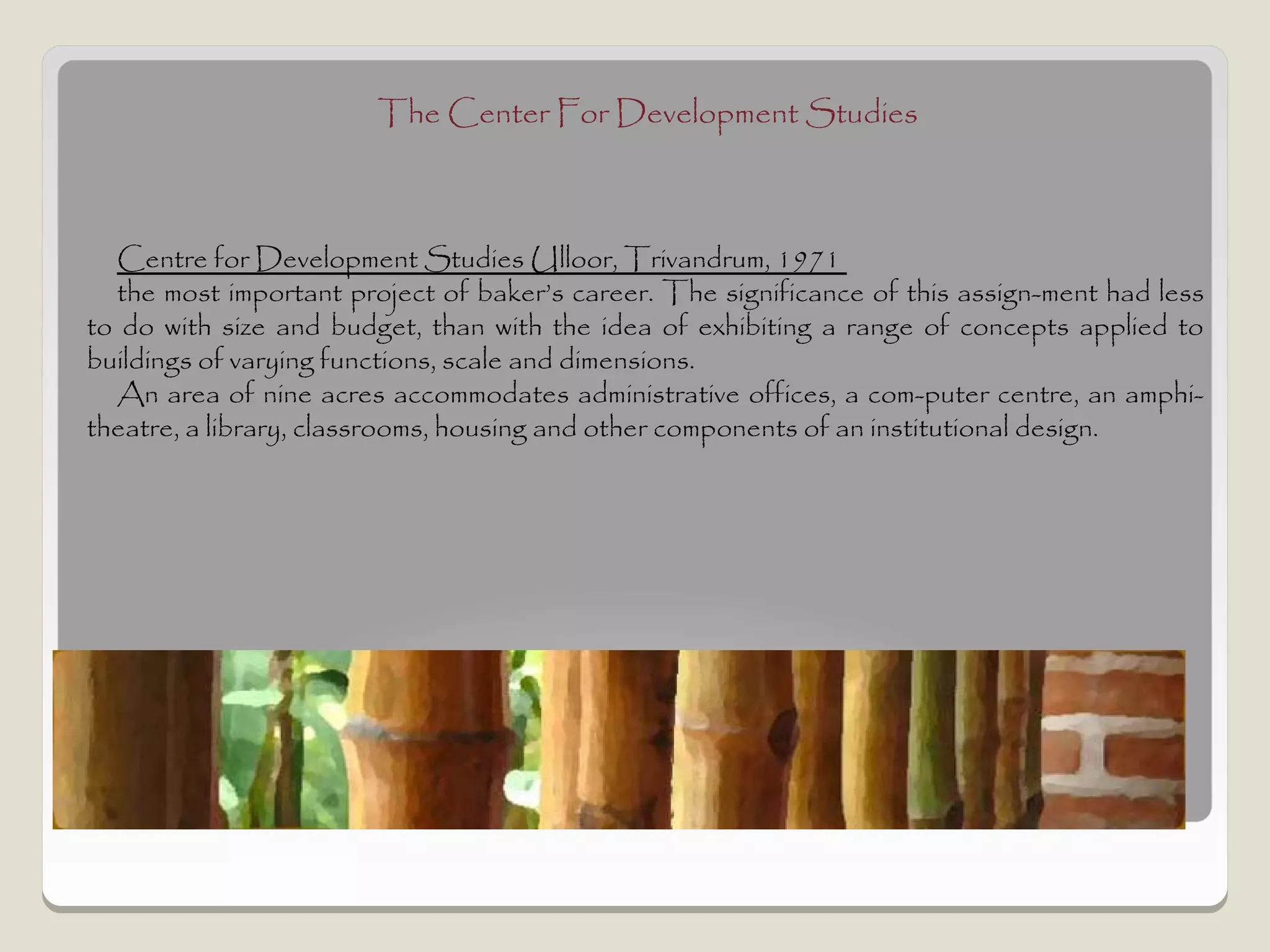 The Center For Development Studies



  Centre for Development Studies Ulloor, Trivandrum, 1971
  the most important project of baker’s career. The significance of this assign­ment had less
to do with size and budget, than with the idea of exhibiting a range of concepts applied to
buildings of varying functions, scale and dimensions.
  An area of nine acres accommodates administrative offices, a com­puter centre, an amphi-
theatre, a library, classrooms, housing and other components of an institutional design.
 