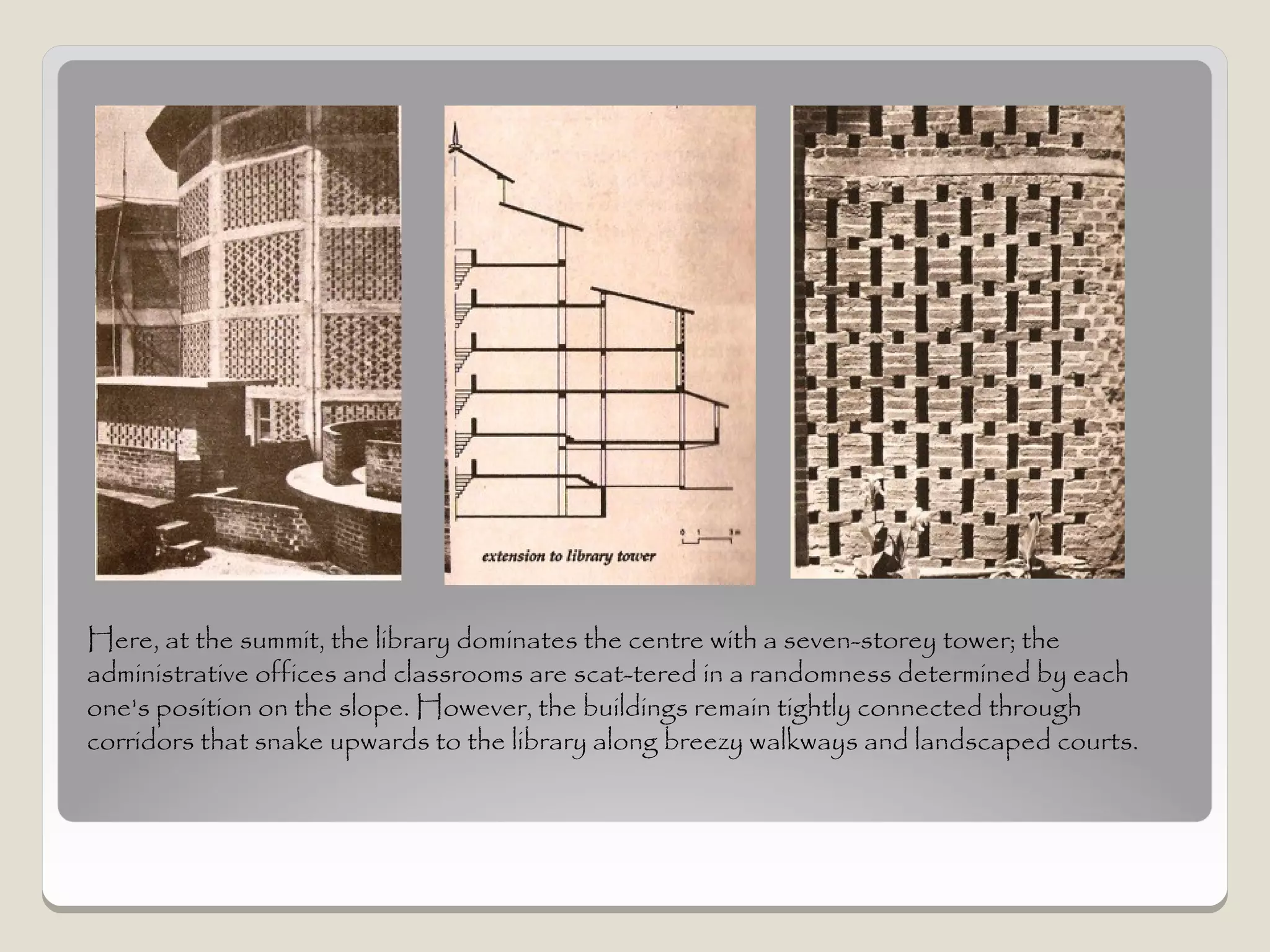 Here, at the summit, the library dominates the centre with a seven-storey tower; the
administrative offices and classrooms are scat­tered in a randomness determined by each
one's position on the slope. However, the buildings remain tightly connected through
corridors that snake upwards to the library along breezy walkways and landscaped courts.
 