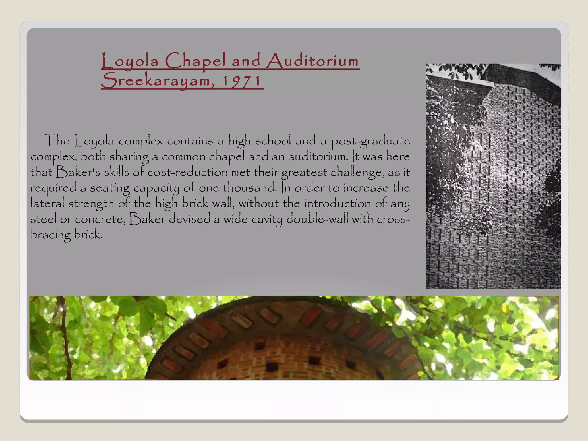 Loyola Chapel and Auditorium
             Sreekarayam, 1971


   The Loyola complex contains a high school and a post-graduate
complex, both sharing a common chapel and an auditorium. It was here
that Baker's skills of cost-reduction met their greatest challenge, as it
required a seating capacity of one thousand. In order to increase the
lateral strength of the high brick wall, without the introduction of any
steel or concrete, Baker devised a wide cavity double-wall with cross-
bracing brick.
 