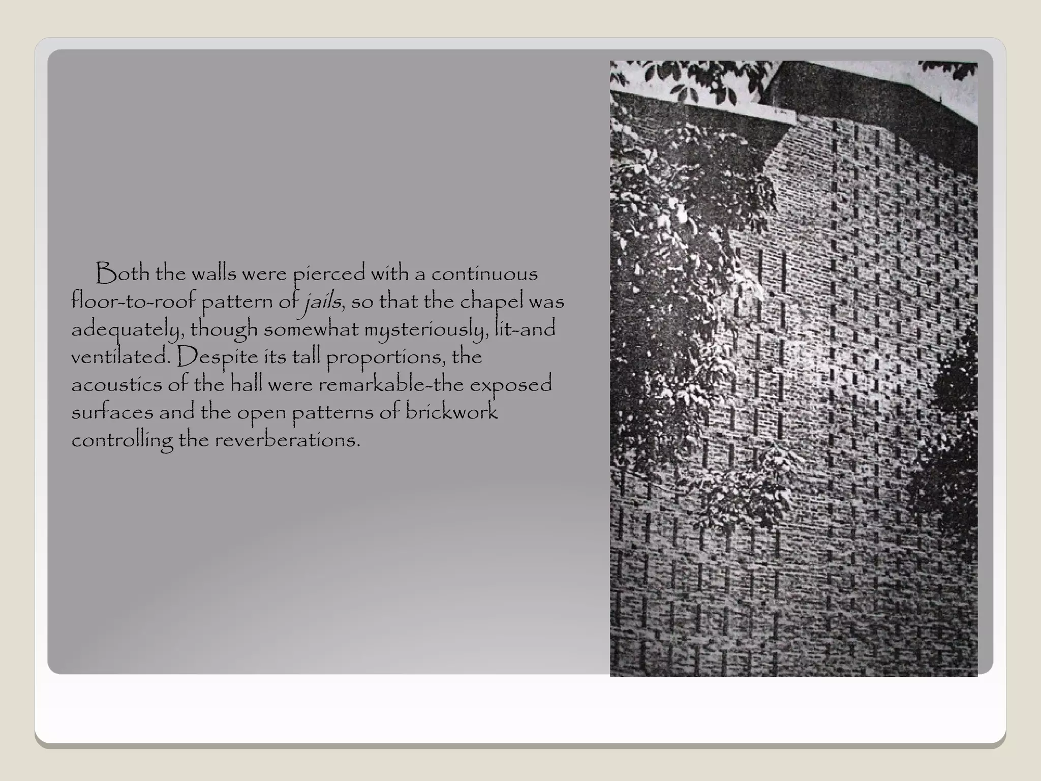 Both the walls were pierced with a continuous
floor-to-roof pattern of jails, so that the chapel was
adequately, though somewhat mysteriously, lit-and
ventilated. Despite its tall proportions, the
acoustics of the hall were remarkable-the exposed
surfaces and the open patterns of brickwork
controlling the reverberations.
 
