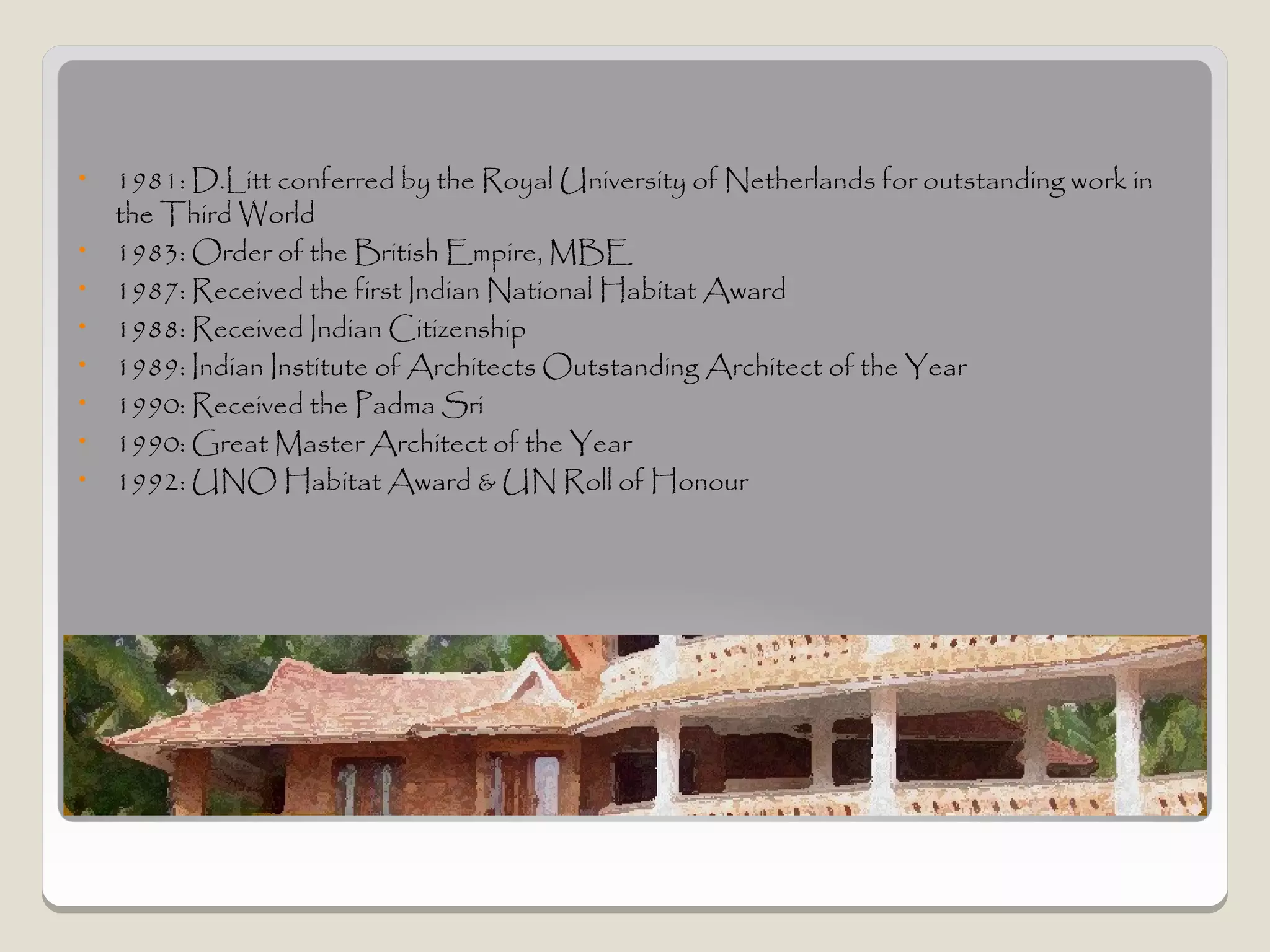 •   1981: D.Litt conferred by the Royal University of Netherlands for outstanding work in
    the Third World
•   1983: Order of the British Empire, MBE
•   1987: Received the first Indian National Habitat Award
•   1988: Received Indian Citizenship
•   1989: Indian Institute of Architects Outstanding Architect of the Year
•   1990: Received the Padma Sri
•   1990: Great Master Architect of the Year
•   1992: UNO Habitat Award & UN Roll of Honour




Awards
 