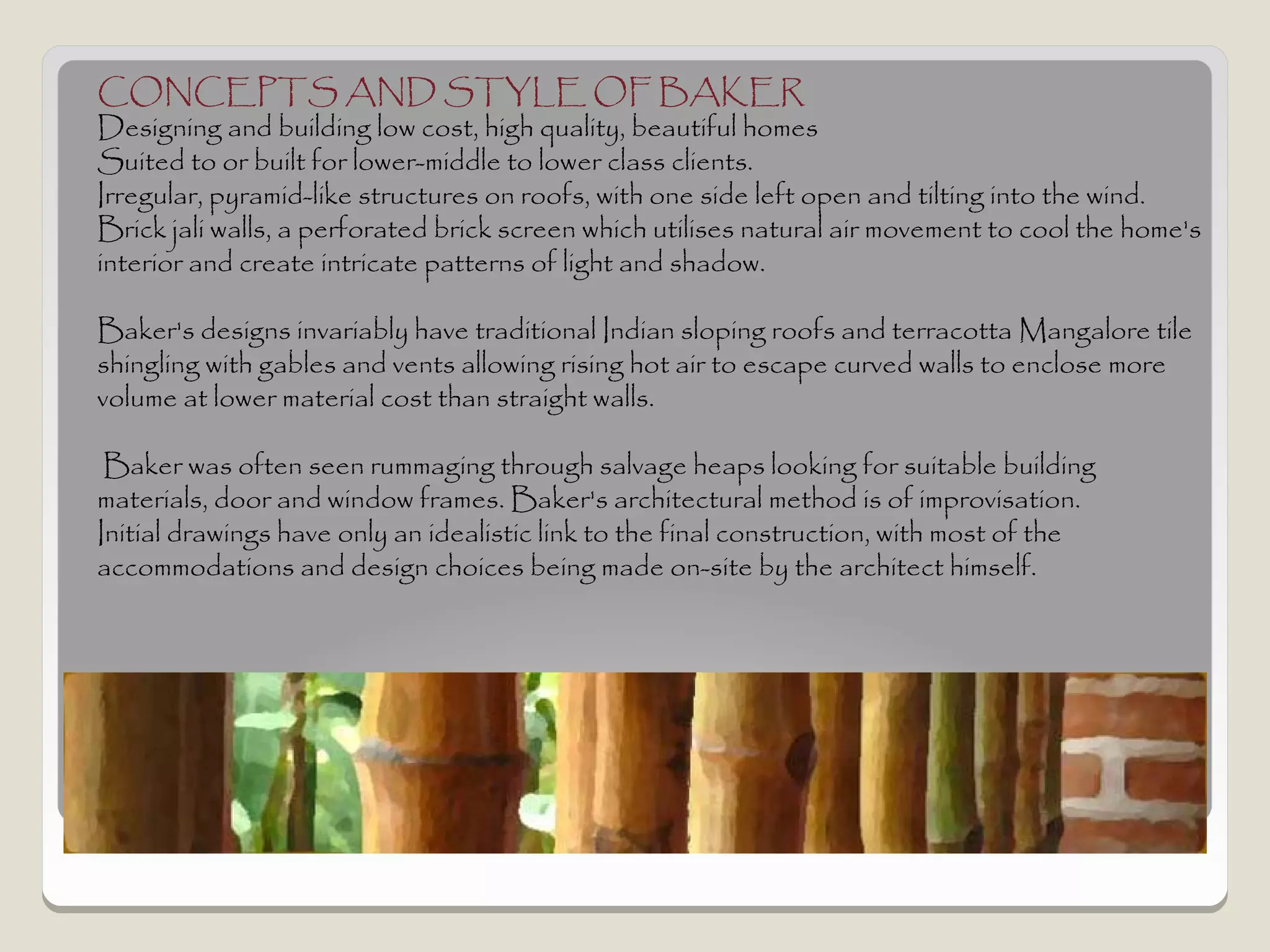 CONCEPTS AND STYLE OF BAKER
Designing and building low cost, high quality, beautiful homes
Suited to or built for lower-middle to lower class clients.
Irregular, pyramid-like structures on roofs, with one side left open and tilting into the wind.
Brick jali walls, a perforated brick screen which utilises natural air movement to cool the home's
interior and create intricate patterns of light and shadow.

Baker's designs invariably have traditional Indian sloping roofs and terracotta Mangalore tile
shingling with gables and vents allowing rising hot air to escape curved walls to enclose more
volume at lower material cost than straight walls.

 Baker was often seen rummaging through salvage heaps looking for suitable building
materials, door and window frames. Baker's architectural method is of improvisation.
Initial drawings have only an idealistic link to the final construction, with most of the
accommodations and design choices being made on-site by the architect himself.
 