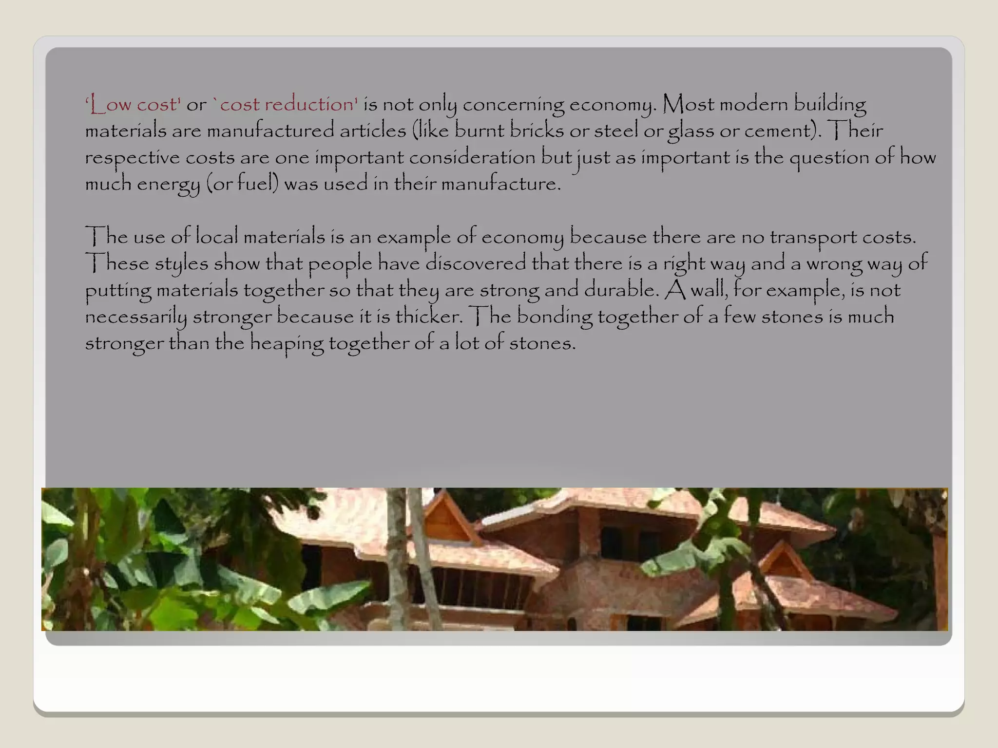 ‘Low cost' or `cost reduction' is not only concerning economy. Most modern building
materials are manufactured articles (like burnt bricks or steel or glass or cement). Their
respective costs are one important consideration but just as important is the question of how
much energy (or fuel) was used in their manufacture.

The use of local materials is an example of economy because there are no transport costs.
These styles show that people have discovered that there is a right way and a wrong way of
putting materials together so that they are strong and durable. A wall, for example, is not
necessarily stronger because it is thicker. The bonding together of a few stones is much
stronger than the heaping together of a lot of stones.
 
