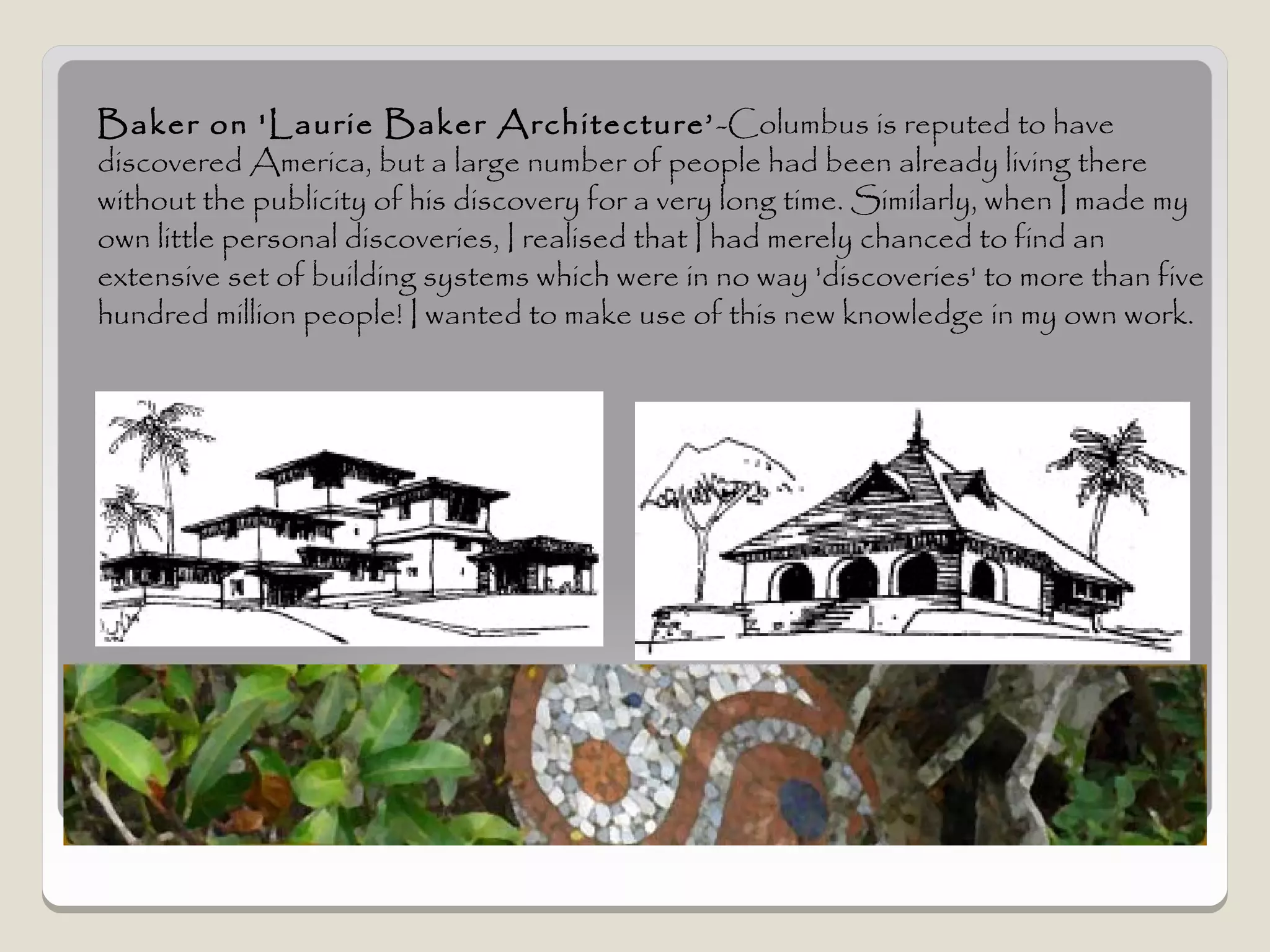 Baker on 'Laurie Baker Architecture’ -Columbus is reputed to have
discovered America, but a large number of people had been already living there
without the publicity of his discovery for a very long time. Similarly, when I made my
own little personal discoveries, I realised that I had merely chanced to find an
extensive set of building systems which were in no way 'discoveries' to more than five
hundred million people! I wanted to make use of this new knowledge in my own work.
 