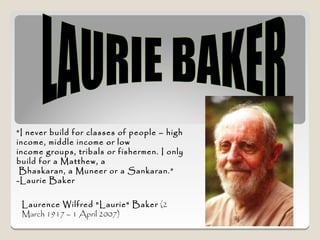 “I never build for classes of people – high
income, middle income or low
income groups, tribals or fishermen. I only
build for a Matthew, a
 Bhaskaran, a Muneer or a Sankaran.”
-Laurie Baker


 Laurence Wilfred "Laurie" Baker (2
 March 1917 – 1 April 2007)
 
