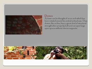 Domes
A dome can be thought of as an arch which has
been rotated around its central vertical axis. Thus
domes, like arches, have a great deal of structural
strength when properly built and can span large
open spaces without interior supports.
 