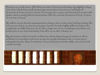 Bricks to me are like faces. All of them are made of burnt mud, but they vary slightly in shape
and colour. I think these small variations give tremendous character to a wall made of
thousands of bricks, so I never dream of covering such a unique and characterful creation with
plaster, which is mainly dull and characterless. I like the contrast of textures of brick, of stone,
of concrete, of wood.

We still do not see that the most important industry in the country is the building industry. We
refuse to see that it can absorb every type of worker from the highly-skilled scientist to the
completely non-skilled labourer. It can solve a large area of our unemployment problem, and,
furthermore, it can start immediately, if we will it, as no other industry can.

My observation is that vernacular architecture almost always has good answers to all our
problems. In every district, wherever you go, the people themselves take an active part in
making their houses. Now, for whatever reasons, they have lost their skills, and need to look
outside for help.
 