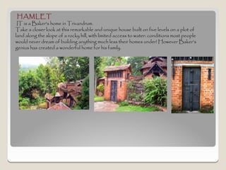 HAMLET
 IT is a Baker's home in Trivandrum.
Take a closer look at this remarkable and unique house built on five levels on a plot of
land along the slope of a rocky hill, with limited access to water: conditions most people
would never dream of building anything much less their homes under! However Baker’s
genius has created a wonderful home for his family.
 