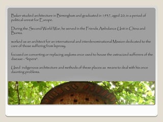 Baker studied architecture in Birmingham and graduated in 1937, aged 20, in a period of
political unrest for Europe.

During the Second World War, he served in the Friends Ambulance Unit in China and
Burma.

worked as an architect for an international and interdenominational Mission dedicated to the
care of those suffering from leprosy.

focused on converting or replacing asylums once used to house the ostracized sufferers of the
disease - "lepers".

Used indigenous architecture and methods of these places as means to deal with his once
daunting problems.
 