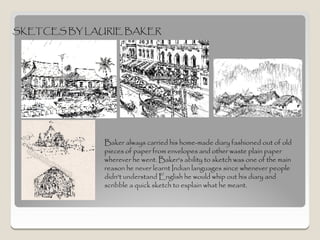 SKETCES BY LAURIE BAKER




              Baker always carried his home-made diary fashioned out of old
              pieces of paper from envelopes and other waste plain paper
              wherever he went. Baker's ability to sketch was one of the main
              reason he never learnt Indian languages since whenever people
              didn't understand English he would whip out his diary and
              scribble a quick sketch to explain what he meant.
 