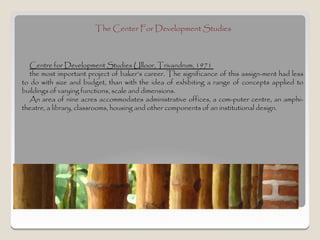 The Center For Development Studies



  Centre for Development Studies Ulloor, Trivandrum, 1971
  the most important project of baker’s career. The significance of this assign­ment had less
to do with size and budget, than with the idea of exhibiting a range of concepts applied to
buildings of varying functions, scale and dimensions.
  An area of nine acres accommodates administrative offices, a com­puter centre, an amphi-
theatre, a library, classrooms, housing and other components of an institutional design.
 