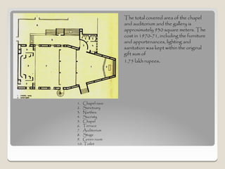 The total covered area of the chapel
                 and auditorium and the gallery is
                 approximately 930 square meters. The
                 cost in 1970-71, including the furniture
                 and appurtenances, lighting and
                 sanitation was kept within the original
                 gift sum of
                 1.75 lakh rupees.




1. Chapel nave
2. Sanctuary
3. Narthex
4. Sacristy
5. Chapel
6. Terrace
7. Auditorium
8. Stage
9. Green room
10. Toilet
 