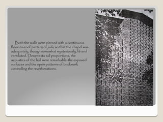 Both the walls were pierced with a continuous
floor-to-roof pattern of jails, so that the chapel was
adequately, though somewhat mysteriously, lit-and
ventilated. Despite its tall proportions, the
acoustics of the hall were remarkable-the exposed
surfaces and the open patterns of brickwork
controlling the reverberations.
 