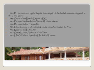 •   1981: D.Litt conferred by the Royal University of Netherlands for outstanding work in
    the Third World
•   1983: Order of the British Empire, MBE
•   1987: Received the first Indian National Habitat Award
•   1988: Received Indian Citizenship
•   1989: Indian Institute of Architects Outstanding Architect of the Year
•   1990: Received the Padma Sri
•   1990: Great Master Architect of the Year
•   1992: UNO Habitat Award & UN Roll of Honour




Awards
 