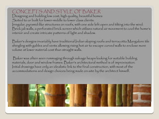 CONCEPTS AND STYLE OF BAKER
Designing and building low cost, high quality, beautiful homes
Suited to or built for lower-middle to lower class clients.
Irregular, pyramid-like structures on roofs, with one side left open and tilting into the wind.
Brick jali walls, a perforated brick screen which utilises natural air movement to cool the home's
interior and create intricate patterns of light and shadow.

Baker's designs invariably have traditional Indian sloping roofs and terracotta Mangalore tile
shingling with gables and vents allowing rising hot air to escape curved walls to enclose more
volume at lower material cost than straight walls.

 Baker was often seen rummaging through salvage heaps looking for suitable building
materials, door and window frames. Baker's architectural method is of improvisation.
Initial drawings have only an idealistic link to the final construction, with most of the
accommodations and design choices being made on-site by the architect himself.
 