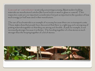 ‘Low cost' or `cost reduction' is not only concerning economy. Most modern building
materials are manufactured articles (like burnt bricks or steel or glass or cement). Their
respective costs are one important consideration but just as important is the question of how
much energy (or fuel) was used in their manufacture.

The use of local materials is an example of economy because there are no transport costs.
These styles show that people have discovered that there is a right way and a wrong way of
putting materials together so that they are strong and durable. A wall, for example, is not
necessarily stronger because it is thicker. The bonding together of a few stones is much
stronger than the heaping together of a lot of stones.
 