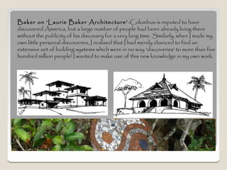 Baker on 'Laurie Baker Architecture’ -Columbus is reputed to have
discovered America, but a large number of people had been already living there
without the publicity of his discovery for a very long time. Similarly, when I made my
own little personal discoveries, I realised that I had merely chanced to find an
extensive set of building systems which were in no way 'discoveries' to more than five
hundred million people! I wanted to make use of this new knowledge in my own work.
 