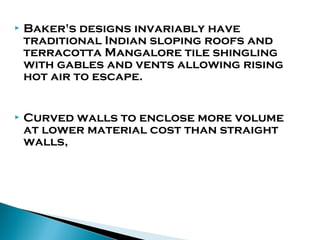 

Baker's designs invariably have
traditional Indian sloping roofs and
terracotta Mangalore tile shingling
with gables and vents allowing rising
hot air to escape.



Curved walls to enclose more volume
at lower material cost than straight
walls,

 