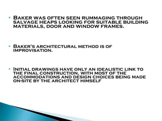 

Baker was often seen rummaging through
salvage heaps looking for suitable building
materials, door and window frames.



Baker's architectural method is of
improvisation.



Initial drawings have only an idealistic link to
the final construction, with most of the
accommodations and design choices being made
on-site by the architect himself

 