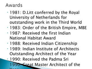 •

•
•

•
•

•
•

1981: D.Litt conferred by the Royal
University of Netherlands for
outstanding work in the Third World
1983: Order of the British Empire, MBE
1987: Received the first Indian
National Habitat Award
1988: Received Indian Citizenship
1989: Indian Institute of Architects
Outstanding Architect of the Year
1990: Received the Padma Sri
1990: Great Master Architect of the

 