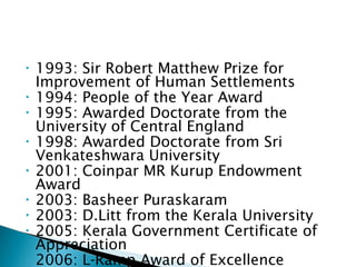 •
•
•
•
•
•
•
•
•

1993: Sir Robert Matthew Prize for
Improvement of Human Settlements
1994: People of the Year Award
1995: Awarded Doctorate from the
University of Central England
1998: Awarded Doctorate from Sri
Venkateshwara University
2001: Coinpar MR Kurup Endowment
Award
2003: Basheer Puraskaram
2003: D.Litt from the Kerala University
2005: Kerala Government Certificate of
Appreciation
2006: L-Ramp Award of Excellence

 