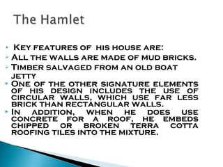 Key features of his house are:
 All the walls are made of mud bricks.
 Timber salvaged from an old boat
jetty
 One of the other signature elements
of his design includes the use of
circular walls, which use far less
brick than rectangular walls.
 In
addition, when he does use
concrete for a roof, he embeds
chipped or broken terra cotta
roofing tiles into the mixture.
•

 