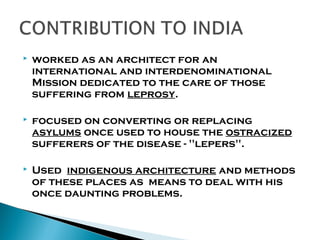 

worked as an architect for an
international and interdenominational
Mission dedicated to the care of those
suffering from leprosy.



focused on converting or replacing
asylums once used to house the ostracized
sufferers of the disease - "lepers".



Used indigenous architecture and methods
of these places as means to deal with his
once daunting problems.

 
