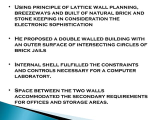 • Using principle of lattice wall planning,
breezeways and built of natural brick and
stone keeping in consideration the
electronic sophistication
• He proposed a double walled building with
an outer surface of intersecting circles of
brick jails
• Internal shell fulfilled the constraints
and controls necessary for a computer
laboratory.
• Space between the two walls
accommodated the secondary requirements
for offices and storage areas.

 