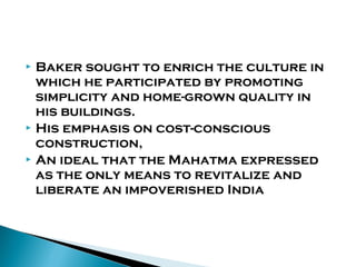 Baker sought to enrich the culture in
which he participated by promoting
simplicity and home-grown quality in
his buildings.
 His emphasis on cost-conscious
construction,
 An ideal that the Mahatma expressed
as the only means to revitalize and
liberate an impoverished India


 