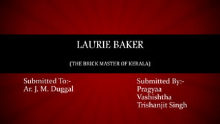 LAURIE BAKER
(THE BRICK MASTER OF KERALA)
Submitted By:-
Pragyaa
Vashishtha
Trishanjit Singh
Submitted To:-
Ar. J. M. Duggal
 
