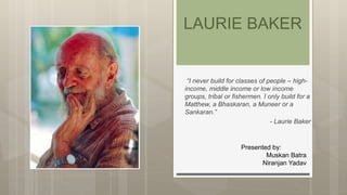 “I never build for classes of people – high-
income, middle income or low income
groups, tribal or fishermen. I only build for a
Matthew, a Bhaskaran, a Muneer or a
Sankaran.”
- Laurie Baker
LAURIE BAKER
Presented by:
Muskan Batra
Niranjan Yadav
 