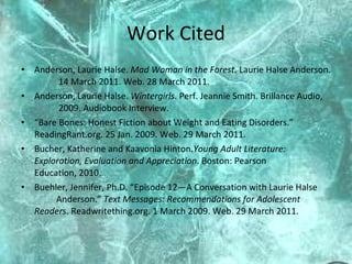 Work Cited Anderson, Laurie Halse.  Mad Woman in the Forest.  Laurie Halse Anderson.  14 March 2011. Web. 28 March 2011.  Anderson, Laurie Halse.  Wintergirls . Perf. Jeannie Smith. Brillance Audio,  2009. Audiobook Interview.  “ Bare Bones: Honest Fiction about Weight and Eating Disorders.”  ReadingRant.org. 25 Jan. 2009. Web. 29 March 2011.  Bucher, Katherine and Kaavonia Hinton. Young Adult Literature:  Exploration, Evaluation and Appreciation . Boston: Pearson  Education, 2010. Buehler, Jennifer, Ph.D. “Episode 12—A Conversation with Laurie Halse  Anderson.”  Text Messages: Recommendations for Adolescent  Readers . Readwritething.org. 1 March 2009. Web. 29 March 2011.  