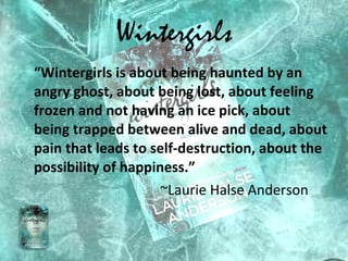 Wintergirls “ Wintergirls is about being haunted by an angry ghost, about being lost, about feeling frozen and not having an ice pick, about being trapped between alive and dead, about pain that leads to self-destruction, about the possibility of happiness.” ~Laurie Halse Anderson 