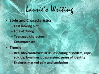 Laurie’s Writing Style and Characteristics Fast moving plot Lots of dialog Teenaged characters Consequences Theme Real life/controversial issues: eating disorders, rape, suicide, loneliness, depression, sense of identity Explores masked pain and confusion 