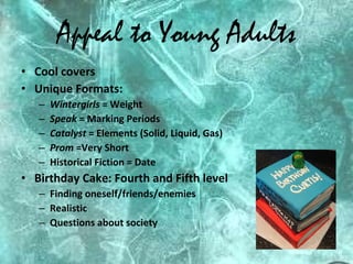 Appeal to Young Adults Cool covers Unique Formats:  Wintergirls  = Weight Speak  = Marking Periods Catalyst  = Elements (Solid, Liquid, Gas) Prom  =Very Short Historical Fiction = Date Birthday Cake: Fourth and Fifth level Finding oneself/friends/enemies Realistic Questions about society 