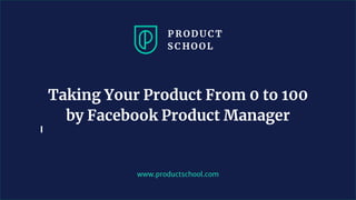 www.productschool.com
Taking Your Product From 0 to 100
by Facebook Product Manager
 